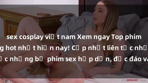 sex cosplay việt nam Xem ngay Top phim sex mới nhất đang hot nhất hiện nay! Cập nhật liên tục những bộ phim sex hấp dẫn, độc đáo và đầy kích thích.