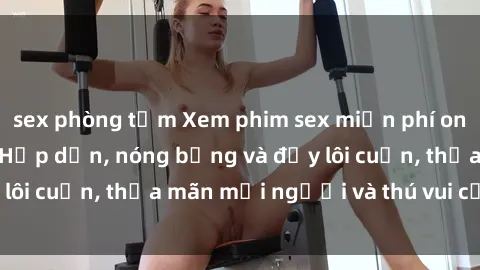 sex phòng tắm Xem phim sex miễn phí online ngay tại đây – Hấp dẫn, nóng bỏng và đầy lôi cuốn, thỏa mãn mọi người và thú vui của bạn!