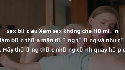 sex bắc âu Xem sex không che HD miễn phí đảm bảo sẽ làm bạn thỏa mãn tưởng tượng và nhu cầu tình dục. Hãy thưởng thức những cảnh quay hấp dẫn và mãnh liệt ngay bây giờ!