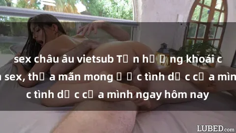sex châu âu vietsub Tận hưởng khoái cảm với gái xinh sex, thỏa mãn mong ước tình dục của mình ngay hôm nay