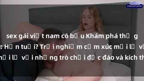 sex gái việt nam có bầu Khám phá thế giới sex trực tuyến: Hơn tuổi? Trải nghiệm cảm xúc mới lạ với những trò chơi độc đáo và kích thích người lớn