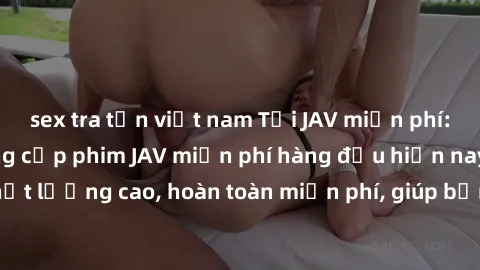 sex tra tấn việt nam Tải JAV miễn phí: Các trang web cung cấp phim JAV miễn phí hàng đầu hiện nay. Các tác phẩm chất lượng cao, hoàn toàn miễn phí, giúp bạn thỏa mãn niềm đam mê mà không tốn kém.
