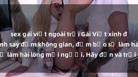 sex gái việt ngoài trời Gái Việt xinh đẹp, nồng nàn làm tình say đắm không gian, đảm bảo sẽ làm hài lòng mọi người. Hãy đến và trải nghiệm ngay!