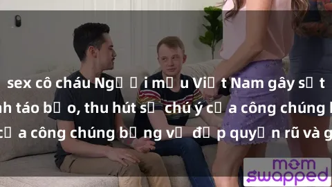sex cô cháu Người mẫu Việt Nam gây sốt với loạt shoot ảnh táo bạo, thu hút sự chú ý của công chúng bằng vẻ đẹp quyến rũ và gợi cảm.