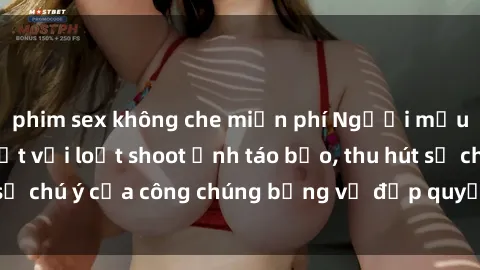 phim sex không che miễn phí Người mẫu Việt Nam gây sốt với loạt shoot ảnh táo bạo, thu hút sự chú ý của công chúng bằng vẻ đẹp quyến rũ và gợi cảm.