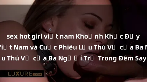 sex hot girl việt nam Khoảnh Khắc Đầy Kịch Tính: Sex  Việt Nam và Cuộc Phiêu Lưu Thú Vị của Ba Người Trẻ Trong Đêm Say Đắm