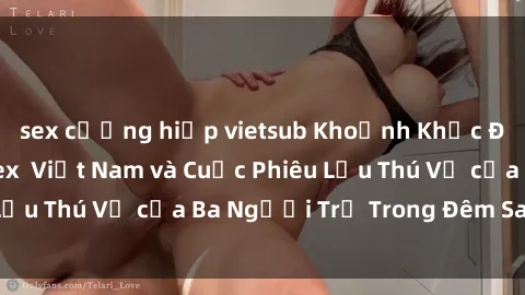sex cưỡng hiếp vietsub Khoảnh Khắc Đầy Kịch Tính: Sex  Việt Nam và Cuộc Phiêu Lưu Thú Vị của Ba Người Trẻ Trong Đêm Say Đắm