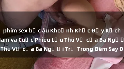 phim sex bắc âu Khoảnh Khắc Đầy Kịch Tính: Sex  Việt Nam và Cuộc Phiêu Lưu Thú Vị của Ba Người Trẻ Trong Đêm Say Đắm