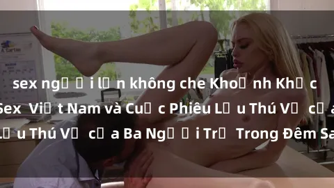 sex người lớn không che Khoảnh Khắc Đầy Kịch Tính: Sex  Việt Nam và Cuộc Phiêu Lưu Thú Vị của Ba Người Trẻ Trong Đêm Say Đắm