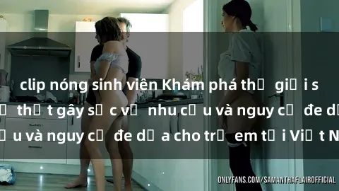 clip nóng sinh viên Khám phá thế giới sex loli Việt Nam: Sự thật gây sốc về nhu cầu và nguy cơ đe dọa cho trẻ em tại Việt Nam
