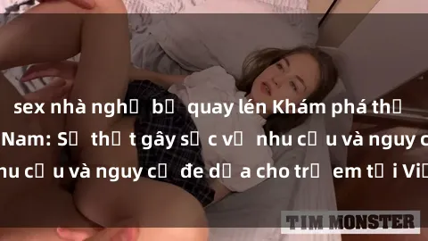 sex nhà nghỉ bị quay lén Khám phá thế giới sex loli Việt Nam: Sự thật gây sốc về nhu cầu và nguy cơ đe dọa cho trẻ em tại Việt Nam
