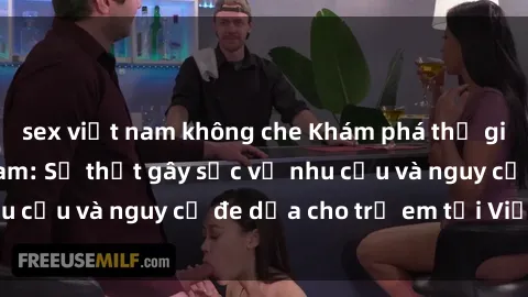 sex việt nam không che Khám phá thế giới sex loli Việt Nam: Sự thật gây sốc về nhu cầu và nguy cơ đe dọa cho trẻ em tại Việt Nam