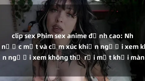 clip sex Phim sex anime đỉnh cao: Những tác phẩm đầy nước mắt và cảm xúc khiến người xem không thể rời mắt khỏi màn hình