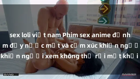 sex loli việt nam Phim sex anime đỉnh cao: Những tác phẩm đầy nước mắt và cảm xúc khiến người xem không thể rời mắt khỏi màn hình