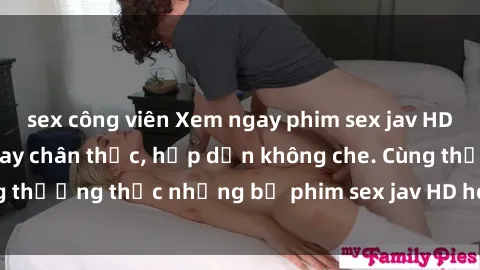 sex công viên Xem ngay phim sex jav HD với những cảnh quay chân thực, hấp dẫn không che. Cùng thưởng thức những bộ phim sex jav HD hot nhất hiện nay!