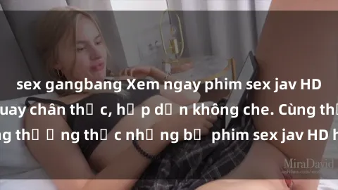 sex gangbang Xem ngay phim sex jav HD với những cảnh quay chân thực, hấp dẫn không che. Cùng thưởng thức những bộ phim sex jav HD hot nhất hiện nay!